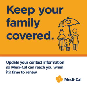 Flyer "Keep your family covered. Update your contact information so Medi-Cal can reach you when it's time to renew. With poppy flower Medi-Cal logo and graphic of family of three under an umbrella with a heart on it.