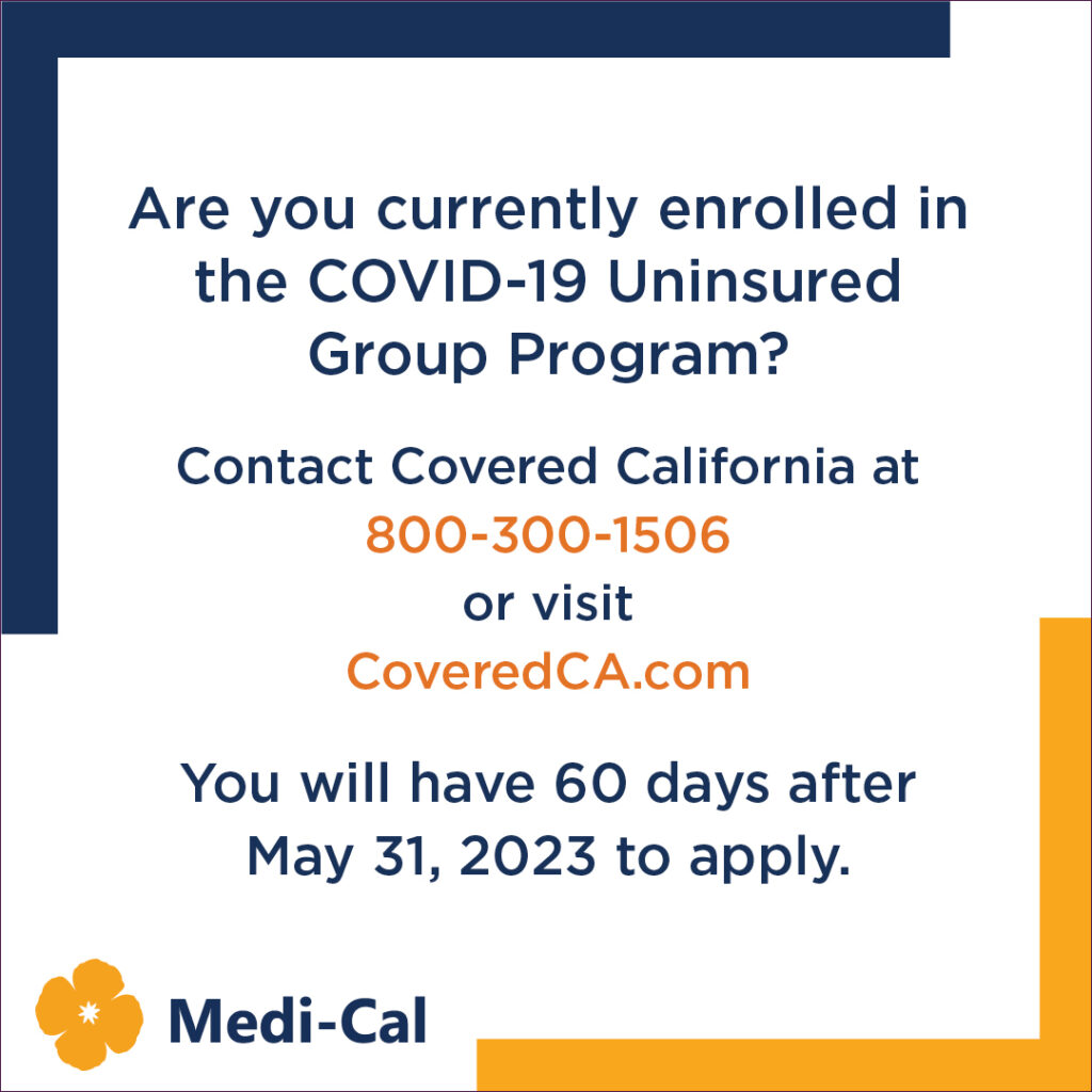 Are you currently enrolled in the COVID-19 Uninsured Group Program? Contact Covered California at 800-300-1506 or visit coveredca.com  You will have 60 days after May 31, 2023 to apply